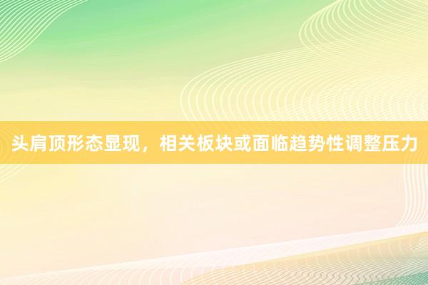 头肩顶形态显现，相关板块或面临趋势性调整压力