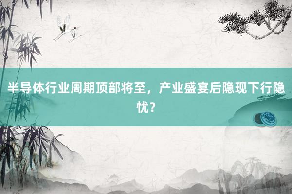 半导体行业周期顶部将至，产业盛宴后隐现下行隐忧？