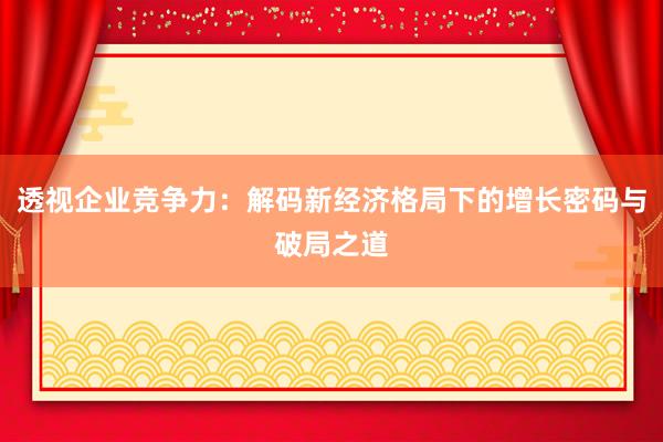 透视企业竞争力：解码新经济格局下的增长密码与破局之道