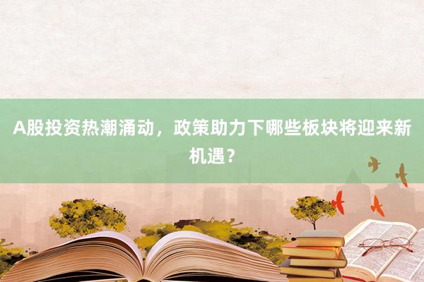 A股投资热潮涌动，政策助力下哪些板块将迎来新机遇？