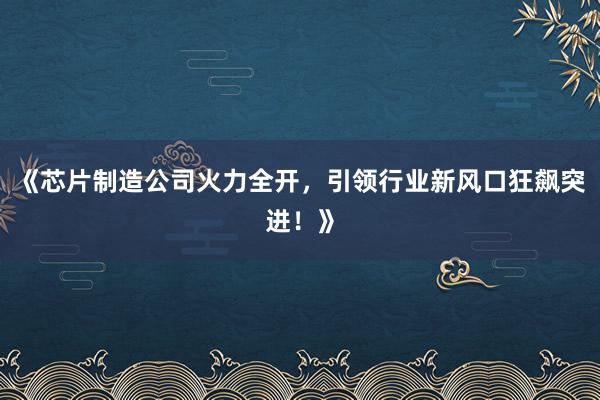 《芯片制造公司火力全开，引领行业新风口狂飙突进！》