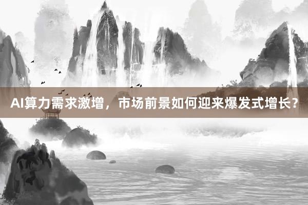 AI算力需求激增，市场前景如何迎来爆发式增长？
