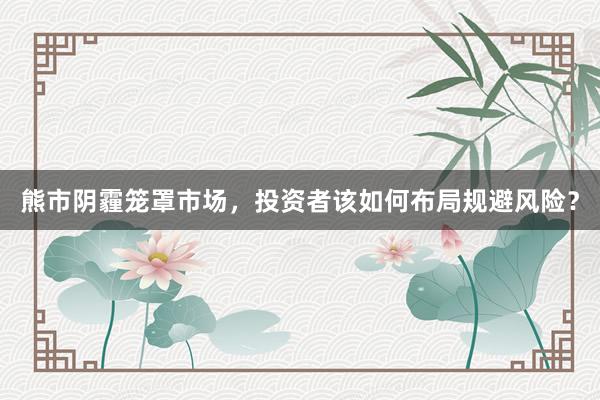 熊市阴霾笼罩市场，投资者该如何布局规避风险？