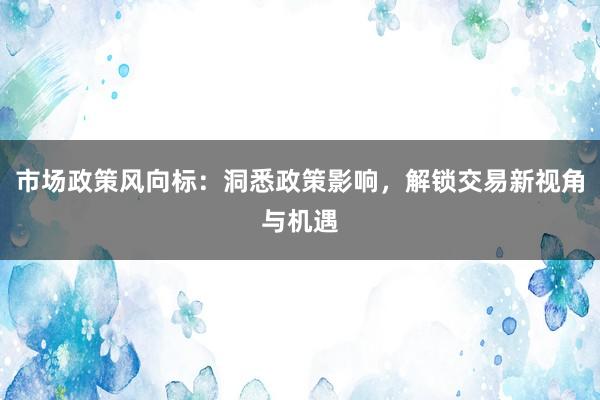 市场政策风向标：洞悉政策影响，解锁交易新视角与机遇