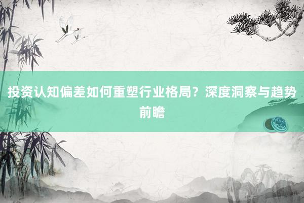 投资认知偏差如何重塑行业格局？深度洞察与趋势前瞻