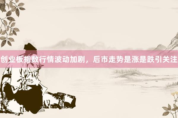 创业板指数行情波动加剧，后市走势是涨是跌引关注