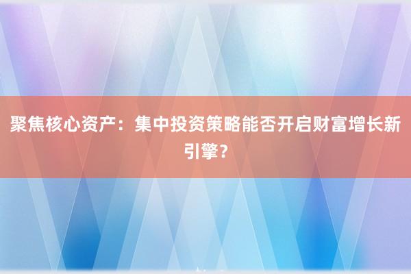 聚焦核心资产：集中投资策略能否开启财富增长新引擎？