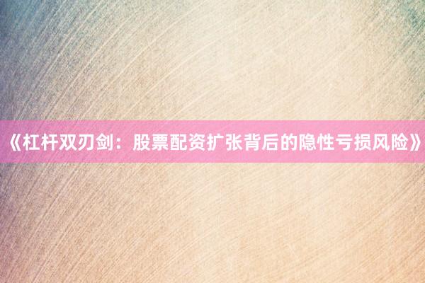 《杠杆双刃剑：股票配资扩张背后的隐性亏损风险》