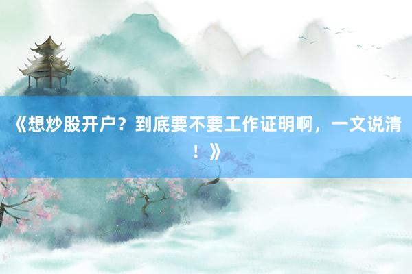 《想炒股开户?到底要不要工作证明啊,一文说清!》