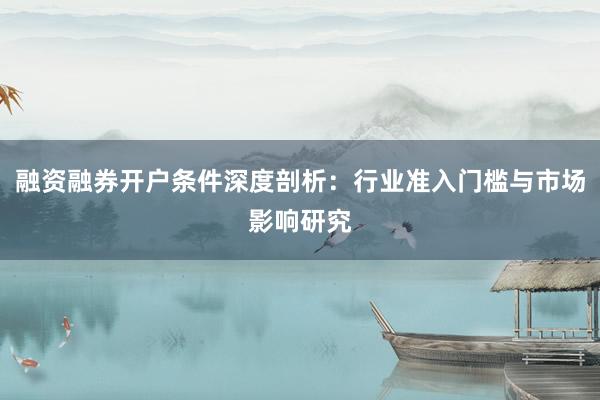 融资融券开户条件深度剖析:行业准入门槛与市场影响研究