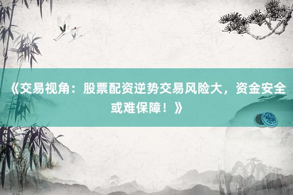 《交易视角：股票配资逆势交易风险大，资金安全或难保障！》