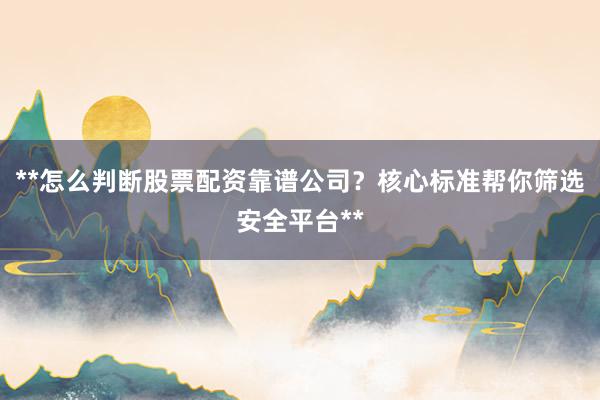 **怎么判断股票配资靠谱公司？核心标准帮你筛选安全平台**