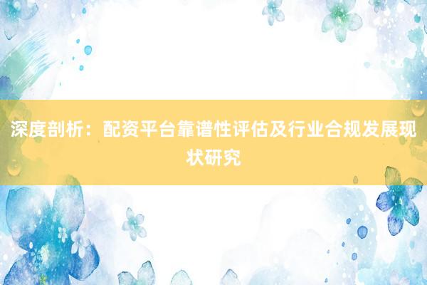 深度剖析：配资平台靠谱性评估及行业合规发展现状研究