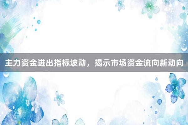 主力资金进出指标波动，揭示市场资金流向新动向