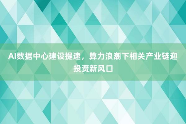 AI数据中心建设提速，算力浪潮下相关产业链迎投资新风口