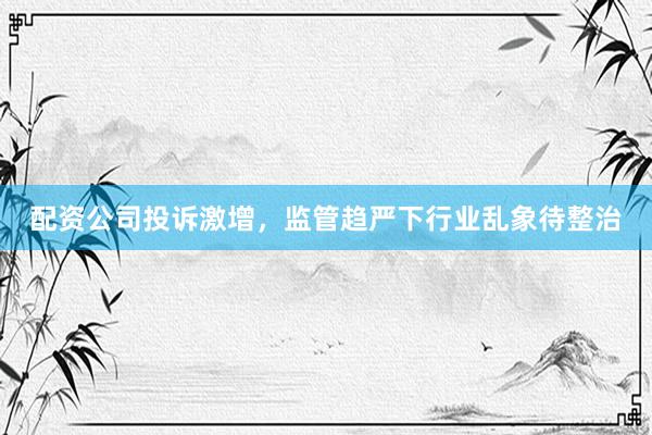 配资公司投诉激增，监管趋严下行业乱象待整治