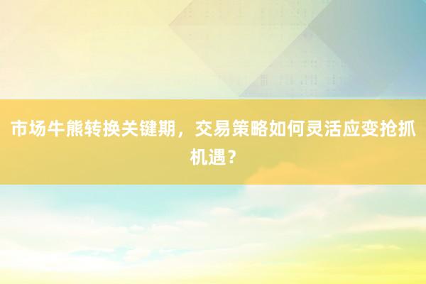 市场牛熊转换关键期，交易策略如何灵活应变抢抓机遇？