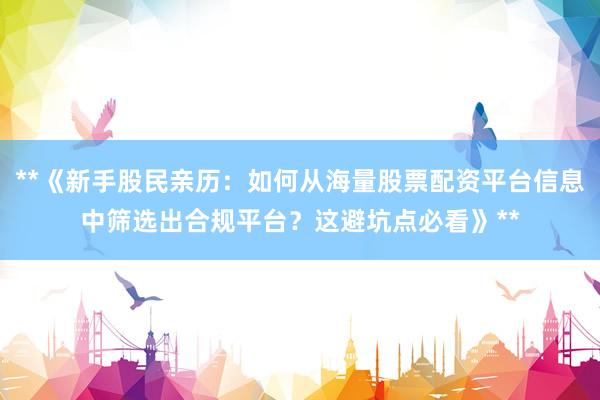 **《新手股民亲历：如何从海量股票配资平台信息中筛选出合规平台？这避坑点必看》**