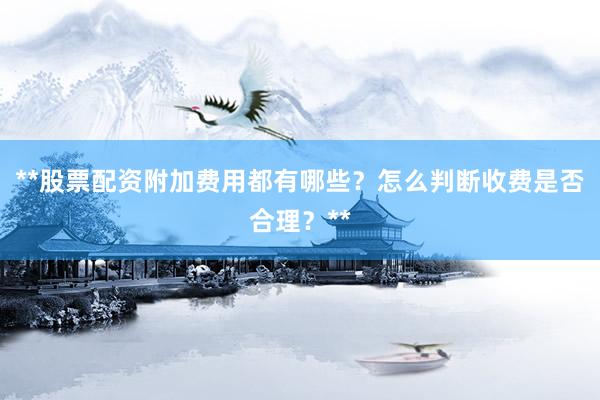 **股票配资附加费用都有哪些？怎么判断收费是否合理？**