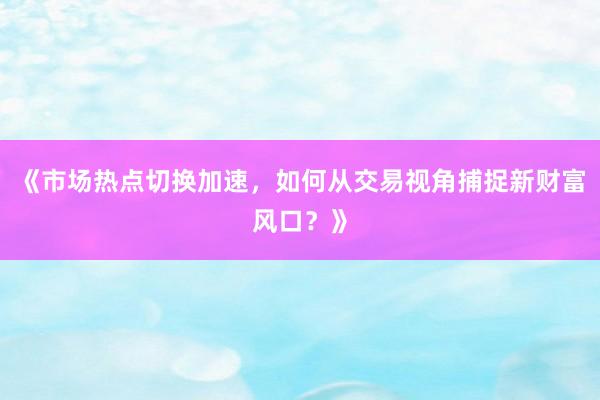 《市场热点切换加速，如何从交易视角捕捉新财富风口？》
