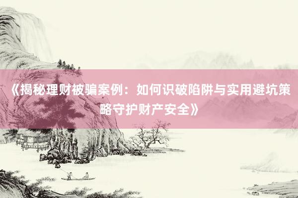 《揭秘理财被骗案例：如何识破陷阱与实用避坑策略守护财产安全》