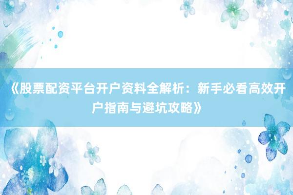 《股票配资平台开户资料全解析：新手必看高效开户指南与避坑攻略》