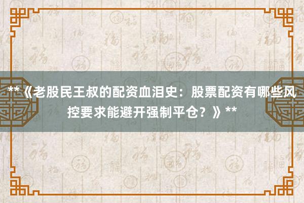 **《老股民王叔的配资血泪史：股票配资有哪些风控要求能避开强制平仓？》**