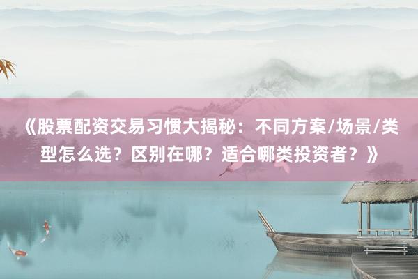 《股票配资交易习惯大揭秘：不同方案/场景/类型怎么选？区别在哪？适合哪类投资者？》
