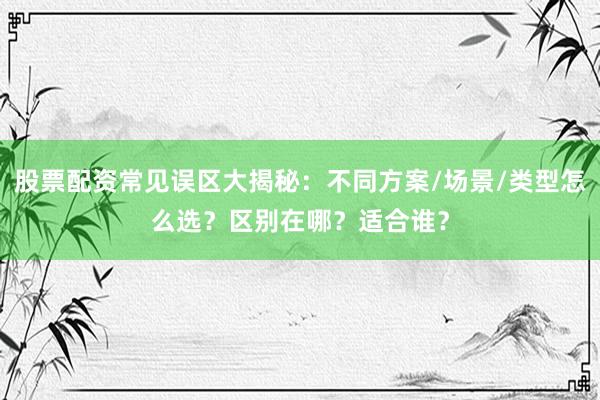 股票配资常见误区大揭秘：不同方案/场景/类型怎么选？区别在哪？适合谁？