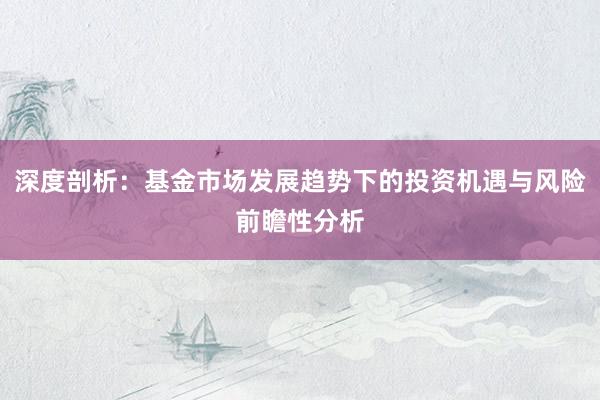 深度剖析：基金市场发展趋势下的投资机遇与风险前瞻性分析