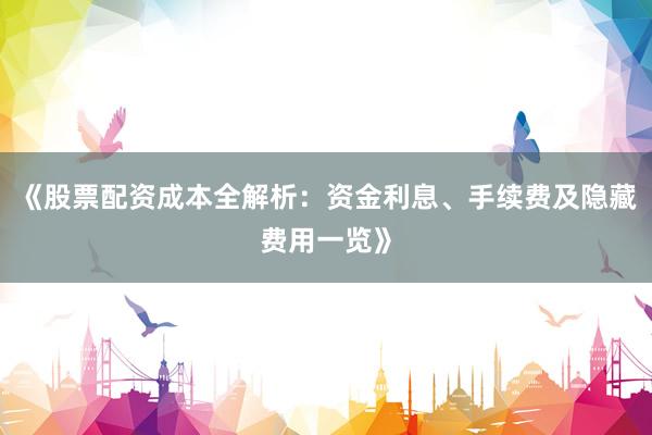 《股票配资成本全解析：资金利息、手续费及隐藏费用一览》