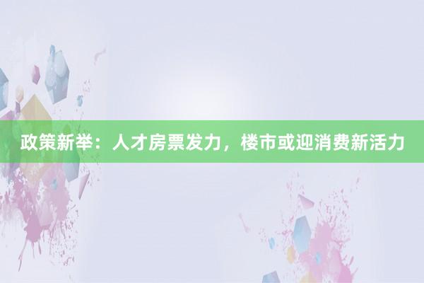 政策新举：人才房票发力，楼市或迎消费新活力