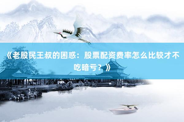 《老股民王叔的困惑：股票配资费率怎么比较才不吃暗亏？》