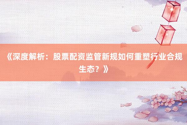 《深度解析：股票配资监管新规如何重塑行业合规生态？》