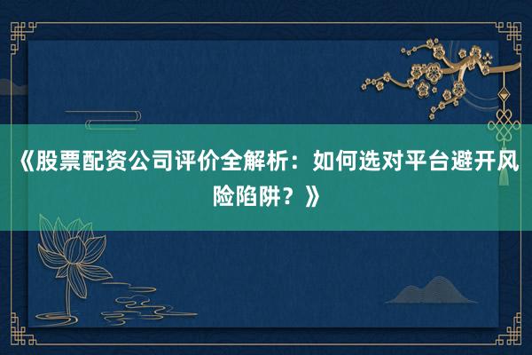《股票配资公司评价全解析：如何选对平台避开风险陷阱？》