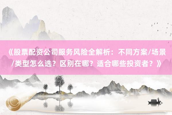 《股票配资公司服务风险全解析：不同方案/场景/类型怎么选？区别在哪？适合哪些投资者？》