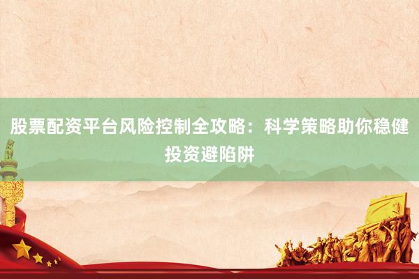 股票配资平台风险控制全攻略：科学策略助你稳健投资避陷阱