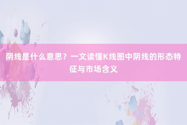 阴线是什么意思？一文读懂K线图中阴线的形态特征与市场含义