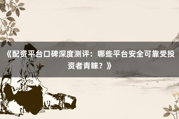 《配资平台口碑深度测评：哪些平台安全可靠受投资者青睐？》