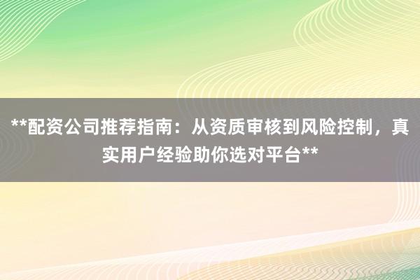 **配资公司推荐指南：从资质审核到风险控制，真实用户经验助你选对平台**