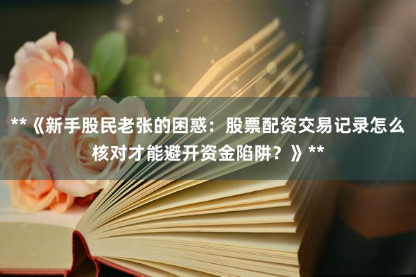**《新手股民老张的困惑：股票配资交易记录怎么核对才能避开资金陷阱？》**