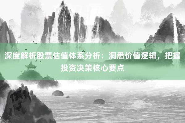 深度解析股票估值体系分析：洞悉价值逻辑，把握投资决策核心要点