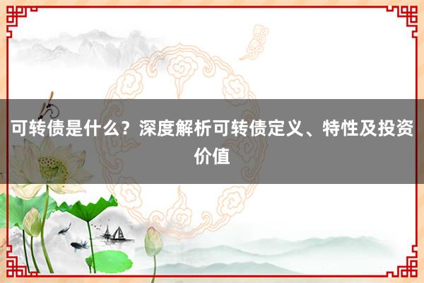 可转债是什么？深度解析可转债定义、特性及投资价值