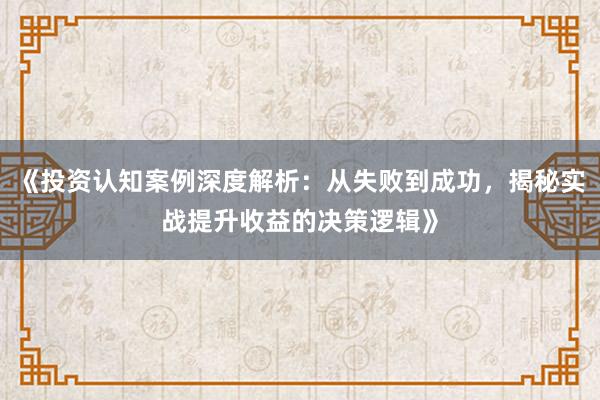 《投资认知案例深度解析：从失败到成功，揭秘实战提升收益的决策逻辑》
