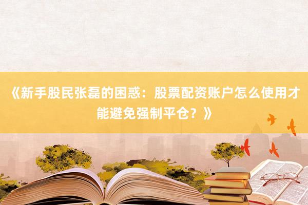 《新手股民张磊的困惑：股票配资账户怎么使用才能避免强制平仓？》