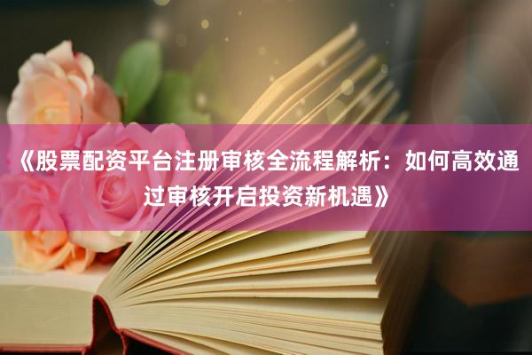 《股票配资平台注册审核全流程解析:如何高效通过审核开启投资新机遇》