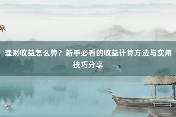 理财收益怎么算？新手必看的收益计算方法与实用技巧分享