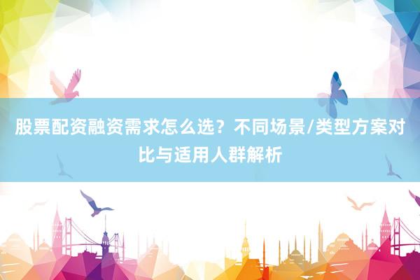 股票配资融资需求怎么选？不同场景/类型方案对比与适用人群解析