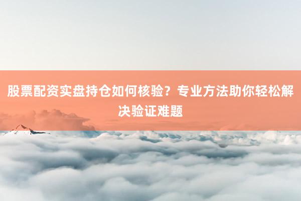 股票配资实盘持仓如何核验？专业方法助你轻松解决验证难题