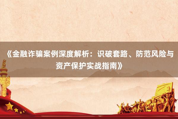《金融诈骗案例深度解析：识破套路、防范风险与资产保护实战指南》
